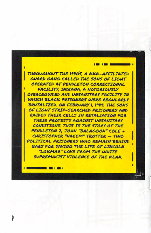 - — THROUGHOUT THE 19965, A KKK-AFFILIATED GUARD GANG CALLED THE SONS OF LIGHT OPERATED AT PENDLETON CORRECTIONAL FACILITY, INDIANA, A NOTORIOUSLY OVERCROWDED AND UNSANITARY FACILITY IN WHICH BLACK PRISONERS WERE REGULARLY BRUTALIZED. ON FEBRVARY ), 1985, THE SONS OF LIGHT STRIP-SEARCHED PRISONERS AND RAIDED THEIR CELLS IN RETALIATION FOR. THEIR PROTESTS AGAINST UNSANITARY CONDITIONS. THTS TS THE STORY OF THE PENDLETON 2, TOMN “BALAGOON" COLE + CHRISTOPHER. “NAEEM"” TROTTER — TWO l POLITICAL PRISONERS WHO REMATN BEWIND BARS FOR SAVING THE LIFE OF LINCOLN “LOKMAR” LOVE FROM THE WHITE SUPREMACIST VIOLENCE OF THE KLAN.